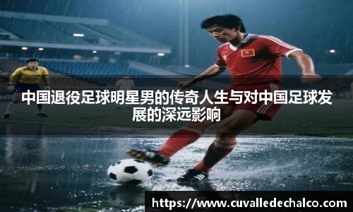 中国退役足球明星男的传奇人生与对中国足球发展的深远影响